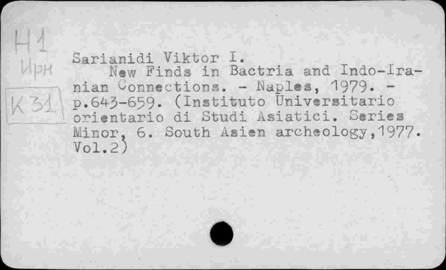 ﻿Sarianidi Viktor I.
New Finds in Bactria and Indo-Ira-nian Connections. - Naples, 1979- ~ I/3d p.643-659. (Institute Universitario orientario di Studi Asiatic!. Series 6. South Asien archeology,1977»
Minor.
Vol.2)